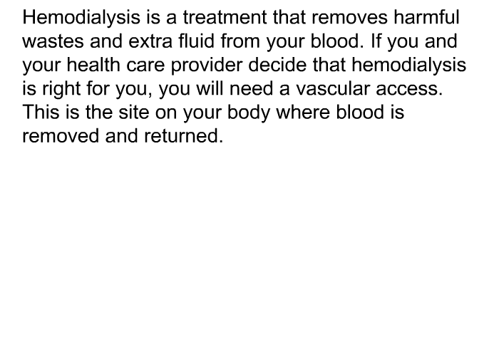 Hemodialysis is a treatment that removes harmful wastes and extra fluid from your blood. If you and your health care provider decide that hemodialysis is right for you, you will need a vascular access. This is the site on your body where blood is removed and returned.