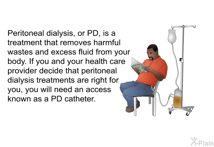 Peritoneal dialysis, or PD, is a treatment that removes harmful wastes and excess fluid from your body. If you and your health care provider decide that peritoneal dialysis treatments are right for you, you will need an access known as a PD catheter.