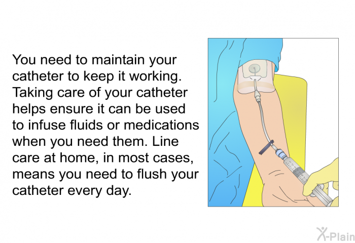 You need to maintain your catheter to keep it working. Taking care of your catheter helps ensure it can be used to infuse fluids or medications when you need them. Line care at home, in most cases, means you need to flush your catheter every day.