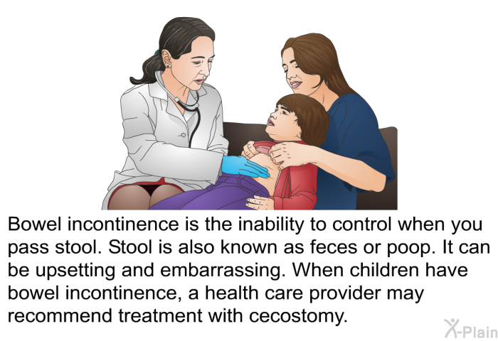 Bowel incontinence is the inability to control when you pass stool. Stool is also known as feces or poop. It can be upsetting and embarrassing. When children have bowel incontinence, a health care provider may recommend treatment with cecostomy.