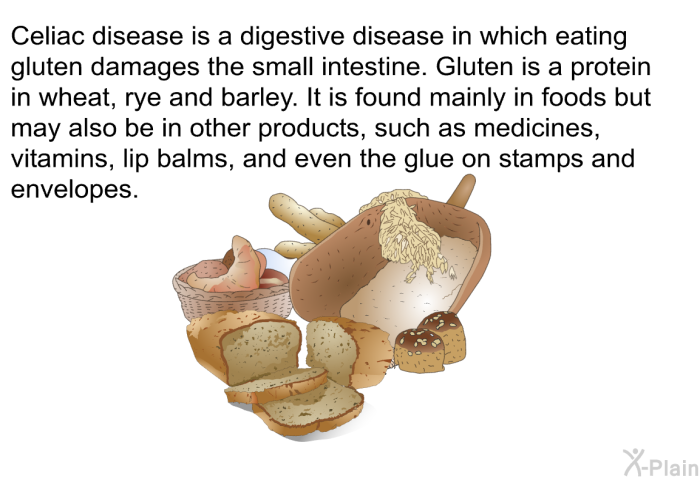 Celiac disease is a digestive disease in which eating gluten damages the small intestine. Gluten is a protein in wheat, rye and barley. It is found mainly in foods but may also be in other products, such as medicines, vitamins, lip balms, and even the glue on stamps and envelopes.