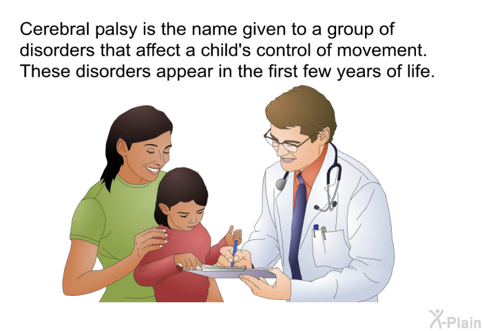 Cerebral palsy is the name given to a group of disorders that affect a child's control of movement. These disorders appear in the first few years of life.