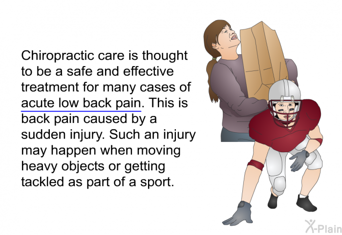 Chiropractic care is thought to be a safe and effective treatment for many cases of acute low back pain. This is back pain caused by a sudden injury. Such an injury may happen when moving heavy objects or getting tackled as part of a sport.