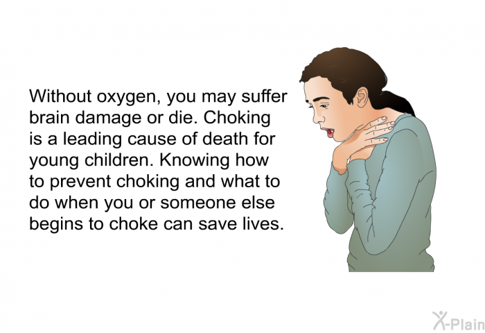 Without oxygen, you may suffer brain damage or die. Choking is a leading cause of death for young children. Knowing how to prevent choking and what to do when you or someone else begins to choke can save lives.