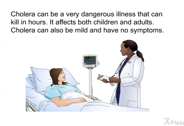 Cholera can be a very dangerous illness that can kill in hours. It affects both children and adults. Cholera can also be mild and have no symptoms.