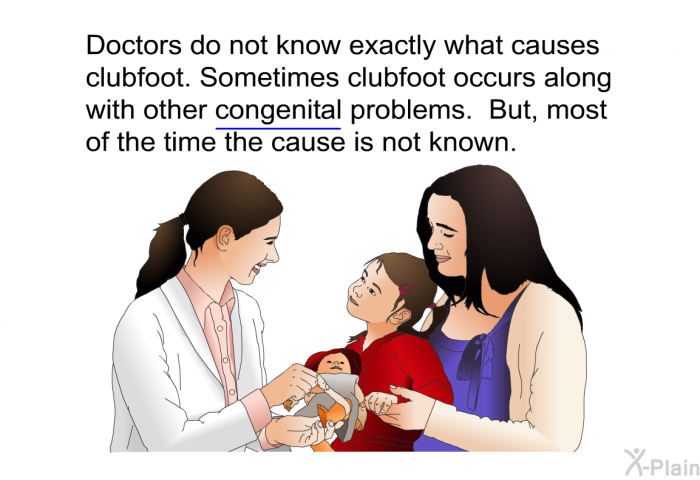 Doctors do not know exactly what causes clubfoot. Sometimes clubfoot occurs along with other congenital problems. But, most of the time the cause is not known.