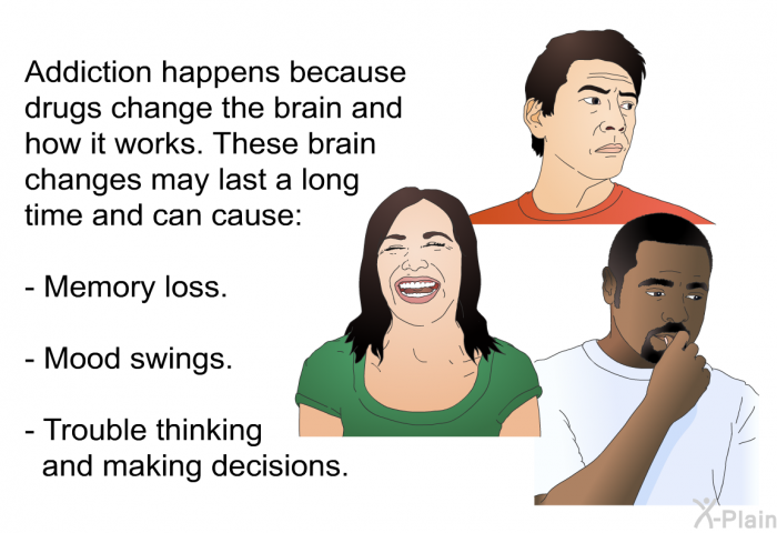 Addiction happens because drugs change the brain and how it works. These brain changes may last a long time and can cause:  Memory loss. Mood swings. Trouble thinking and making decisions.