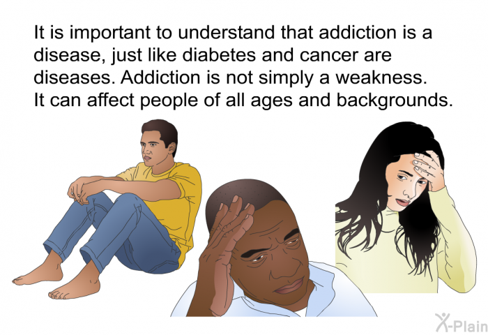 It is important to understand that addiction is a disease, just like diabetes and cancer are diseases. Addiction is not simply a weakness. It can affect people of all ages and backgrounds.