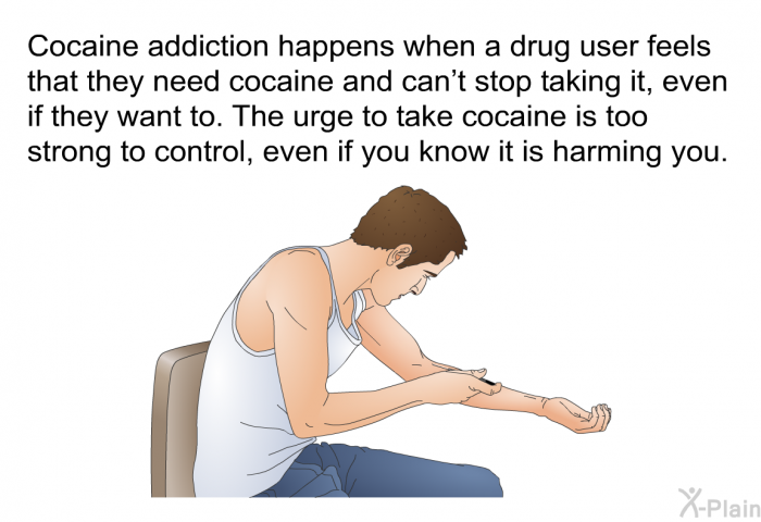 Cocaine addiction happens when a drug user feels that they need cocaine and can't stop taking it, even if they want to. The urge to take cocaine is too strong to control, even if you know it is harming you.