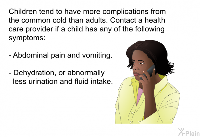 Children tend to have more complications from the common cold than adults. Contact a health care provider if a child has any of the following symptoms:  Abdominal pain and vomiting. Dehydration, or abnormally less urination and fluid intake.