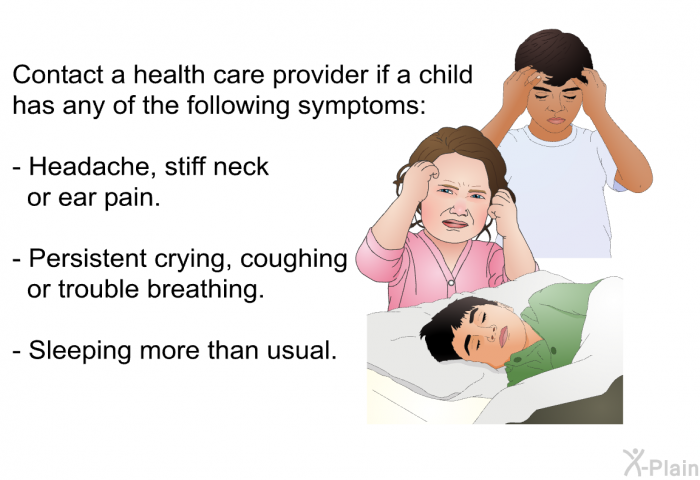 Contact a health care provider if a child has any of the following symptoms:  Headache, stiff neck or ear pain. Persistent crying, coughing or trouble breathing. Sleeping more than usual.