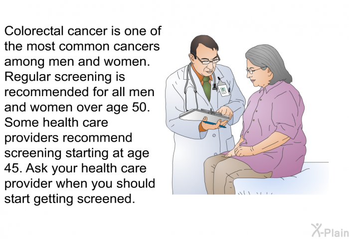 Colorectal cancer is one of the most common cancers among men and women. Regular screening is recommended for all men and women over age 50. Some health care providers recommend screening starting at age 45. Ask your health care provider when you should start getting screened.