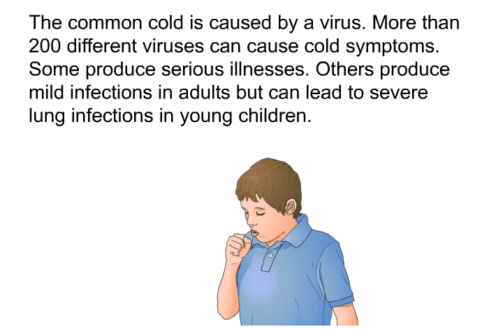 The common cold is caused by a virus. More than 200 different viruses can cause cold symptoms. Some produce serious illnesses. Others produce mild infections in adults but can lead to severe lung infections in young children.