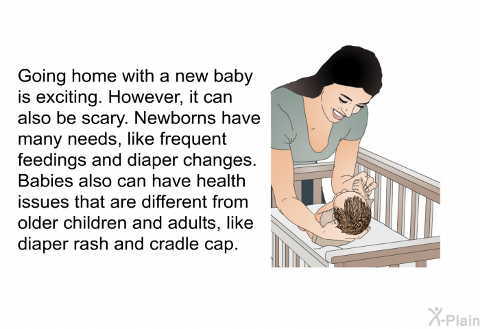Going home with a new baby is exciting. However, it can also be scary. Newborns have many needs, like frequent feedings and diaper changes. Babies also can have health issues that are different from older children and adults, like diaper rash and cradle cap.