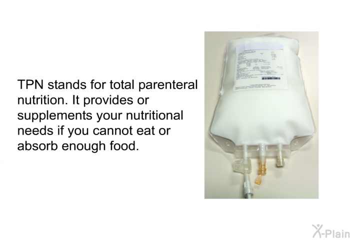 TPN stands for total parenteral nutrition. It provides or supplements your nutritional needs if you cannot eat or absorb enough food.