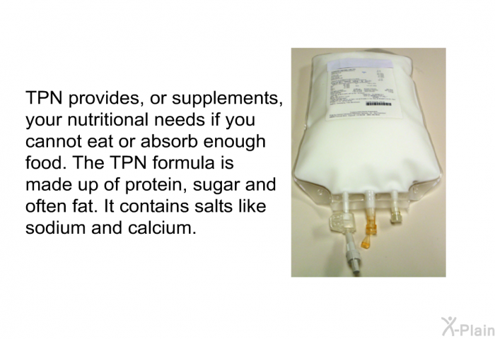 TPN provides, or supplements, your nutritional needs if you cannot eat or absorb enough food. The TPN formula is made up of protein, sugar and often fat. It contains salts like sodium and calcium.