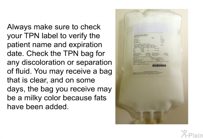 Always make sure to check your TPN label to verify the patient name and expiration date. Check the TPN bag for any discoloration or separation of fluid. You may receive a bag that is clear, and on some days, the bag you receive may be a milky color because fats have been added.