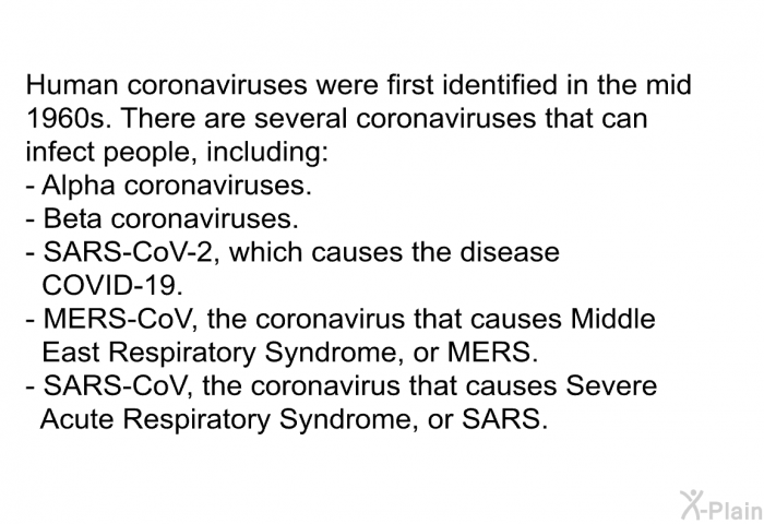 Human coronaviruses were first identified in the mid 1960s. There are several coronaviruses that can infect people, including:  Alpha coronaviruses. Beta coronaviruses. SARS-CoV-2, which causes the disease COVID-19. MERS-CoV, the coronavirus that causes Middle East Respiratory Syndrome, or MERS. SARS-CoV, the coronavirus that causes Severe Acute Respiratory Syndrome, or SARS.