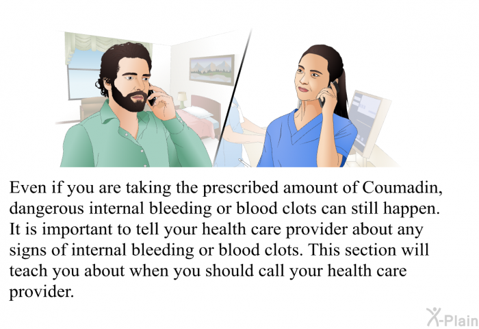Even if you are taking the prescribed amount of Coumadin, dangerous internal bleeding or blood clots can still happen. It is important to tell your health care provider about any signs of internal bleeding or blood clots. This section will teach you about when you should call your health care provider.