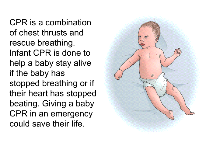 CPR is a combination of chest thrusts and rescue breathing. Infant CPR is done to help a baby stay alive if the baby has stopped breathing or if their heart has stopped beating. Giving a baby CPR in an emergency could save their life.