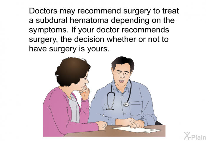 Doctors may recommend surgery to treat a subdural hematoma depending on the symptoms. If your doctor recommends surgery, the decision whether or not to have surgery is yours.