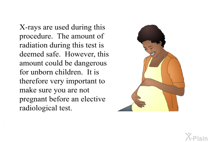 X-rays are used during this procedure. The amount of radiation during this test is deemed safe. However, this amount could be dangerous for unborn children. It is therefore very important to make sure you are not pregnant before an elective radiological test.