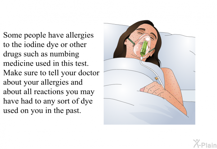 Some people have allergies to the iodine dye or other drugs such as numbing medicine used in this test. Make sure to tell your doctor about your allergies and about all reactions you may have had to any sort of dye used on you in the past.