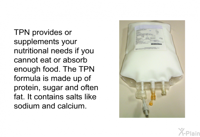 TPN provides or supplements your nutritional needs if you cannot eat or absorb enough food. The TPN formula is made up of protein, sugar and often fat. It contains salts like sodium and calcium.
