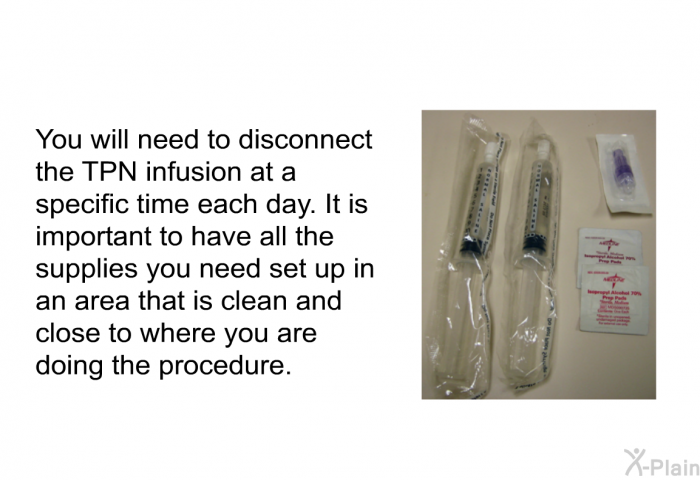 You will need to disconnect the TPN infusion at a specific time each day. It is important to have all the supplies you need set up in an area that is clean and close to where you are doing the procedure.