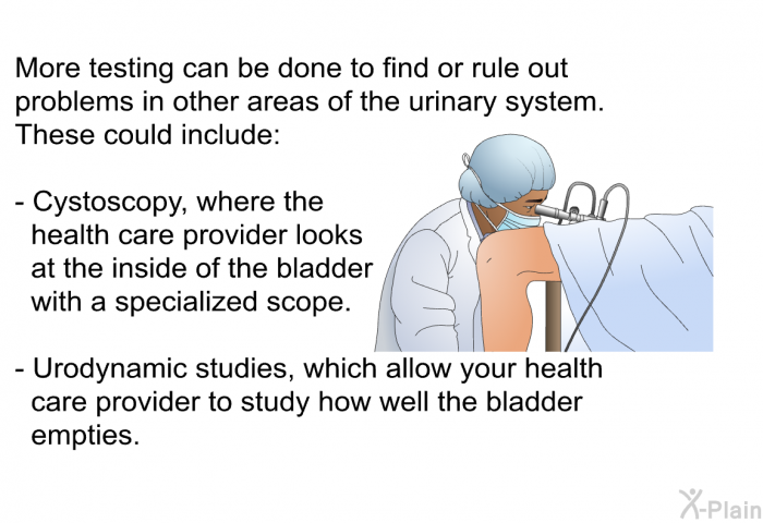 More testing can be done to find or rule out problems in other areas of the urinary system. These could include:  Cystoscopy, where the health care provider looks at the inside of the bladder with a specialized scope. Urodynamic studies, which allow your health care provider to study how well the bladder empties.