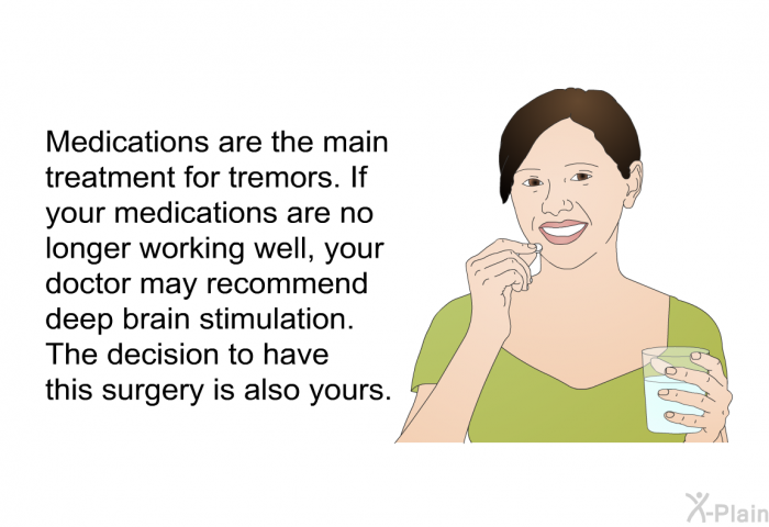 Medications are the main treatment for tremors. If your medications are no longer working well, your doctor may recommend deep brain stimulation. The decision to have this surgery is also yours.