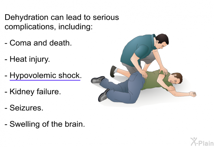 Dehydration can lead to serious complications, including:  Coma and death. Heat injury. Hypovolemic shock. Kidney failure. Seizures. Swelling of the brain.