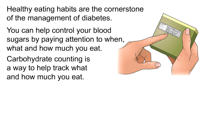 Healthy eating habits are the cornerstone of the management of diabetes. You can help control your blood sugars by paying attention to when, what and how much you eat. Carbohydrate counting is a way to help track what and how much you eat.