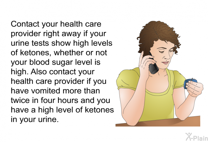 Contact your health care provider right away if your urine tests show high levels of ketones, whether or not your blood sugar level is high. Also contact your health care provider if you have vomited more than twice in four hours and you have a high level of ketones in your urine.