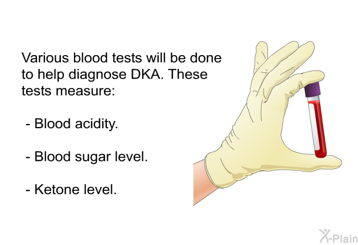 Various blood tests will be done to help diagnose DKA. These tests measure:  Blood acidity. Blood sugar level. Ketone level.