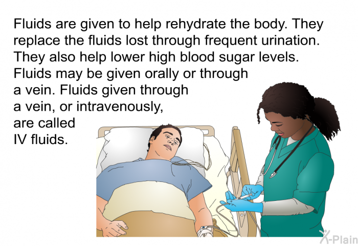 Fluids are given to help rehydrate the body. They replace the fluids lost through frequent urination. They also help lower high blood sugar levels. Fluids may be given orally or through a vein. Fluids given through a vein, or intravenously, are called IV fluids.