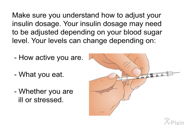 Make sure you understand how to adjust your insulin dosage. Your insulin dosage may need to be adjusted depending on your blood sugar level. Your levels can change depending on:  How active you are. What you eat. Whether you are ill or stressed.