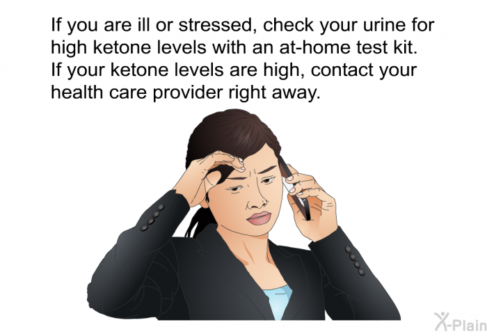 If you are ill or stressed, check your urine for high ketone levels with an at-home test kit. If your ketone levels are high, contact your health care provider right away.