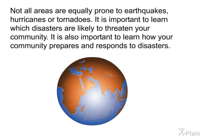 Not all areas are equally prone to earthquakes, hurricanes or tornadoes. It is important to learn which disasters are likely to threaten your community. It is also important to learn how your community prepares and responds to disasters.