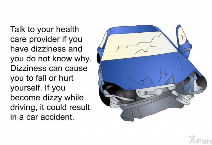 Talk to your health care provider if you have dizziness and you do not know why. Dizziness can cause you to fall or hurt yourself. If you become dizzy while driving, it could result in a car accident.