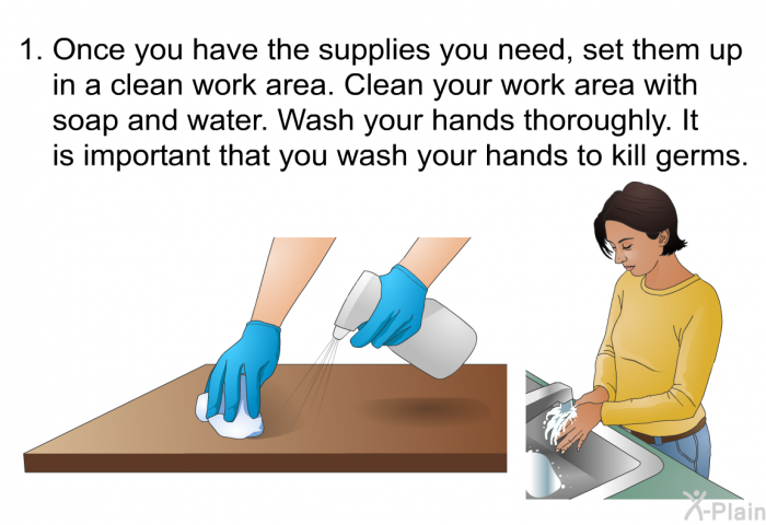 Once you have the supplies you need, set them up in a clean work area. Clean your work area with soap and water. Wash your hands thoroughly. It is important that you wash your hands to kill germs.