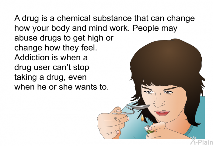 A drug is a chemical substance that can change how your body and mind work. People may abuse drugs to get high or change how they feel. Addiction is when a drug user can't stop taking a drug, even when he or she wants to.