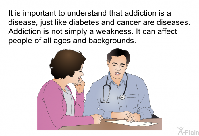 It is important to understand that addiction is a disease, just like diabetes and cancer are diseases. Addiction is not simply a weakness. It can affect people of all ages and backgrounds.