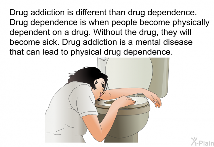 Drug addiction is different than drug dependence. Drug dependence is when people become physically dependent on a drug. Without the drug, they will become sick. Drug addiction is a mental disease that can lead to physical drug dependence.