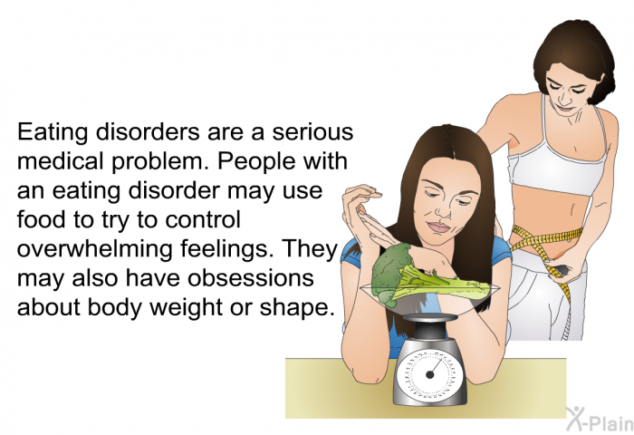 Eating disorders are a serious medical problem. People with an eating disorder may use food to try to control overwhelming feelings. They may also have obsessions about body weight or shape.