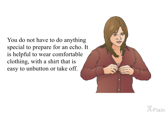 You do not have to do anything special to prepare for an echo. It is helpful to wear comfortable clothing, with a shirt that is easy to unbutton or take off.