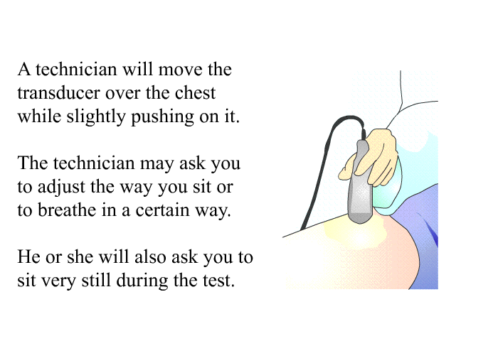 A technician will move the transducer over the chest while slightly pushing on it. The technician may ask you to adjust the way you sit or to breathe in a certain way. He or she will also ask you to sit very still during the test.
