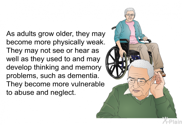 As adults grow older, they may become more physically weak. They may not see or hear as well as they used to and may develop thinking and memory problems, such as dementia. They become more vulnerable to abuse and neglect.