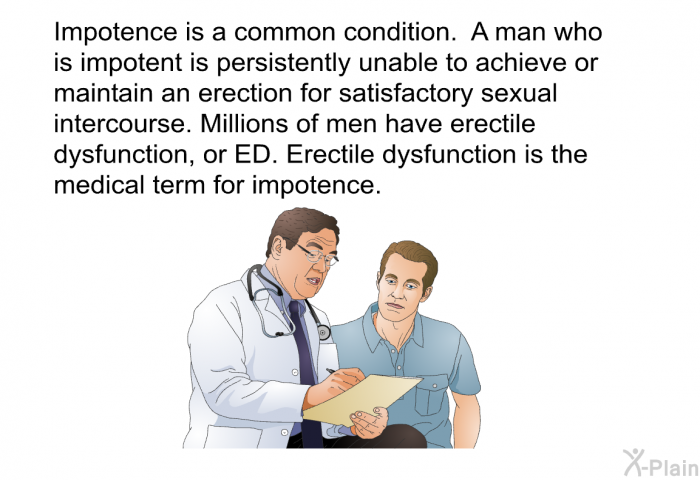 Impotence is a common condition. A man who is impotent is persistently unable to achieve or maintain an erection for satisfactory sexual intercourse. Millions of men have erectile dysfunction, or ED. Erectile dysfunction is the medical term for impotence.