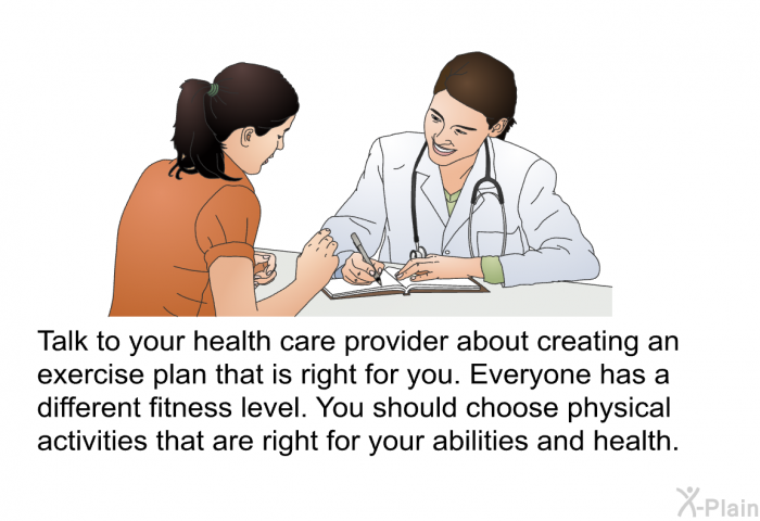 Talk to your health care provider about creating an exercise plan that is right for you. Everyone has a different fitness level. You should choose physical activities that are right for your abilities and health.